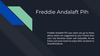 Freddie Andalaft Pih
Freddie Andalaft Pih says when you go to those
places which are suggested by your friends then
your trip becomes easier and enjoyable. As we
know, everyone wants to enjoy their vacations in
beautiful places.
 