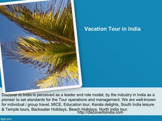 Vacation Tour in India




Discover to India is perceived as a leader and role model, by the industry in India as a
pioneer to set standards for the Tour operations and management. We are well-known
for individual / group travel, MICE, Education tour, Kerala delights, South India leisure
& Temple tours, Backwater Holidays, Beach Holidays, North India tour.
                                            http://discovertoindia.com
 