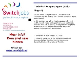 For our client, a large European Call Center near Eindhoven, we are looking for a Technical support Agent (multi-lingual)  In this position you will be helping people solve their problems with video editing software, and multimedia products. You will be solving these problems by phone, by email or on the web board (on-line). Extensive product training comes with the job. You speak at least English or Dutch You also speak one of the following languages: German, Italian, Spanish, French, Portuguese, Swedish, Danish, Norwegian or Finnish. Technical Support Agent (Multi-lingual)   