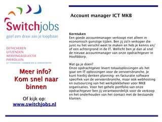 Kerntaken Een goede accountmanager verkoopt niet alleen in economisch gunstige tijden. Ben jij zo'n verkoper die juist nu het verschil weet te maken en heb je kennis en/of een achtergrond in de IT. Wellicht ben je dan al snel de nieuwe accountmanager van onze opdrachtgever in Hoofddorp. Wat ga je doen? Onze opdrachtgever levert totaaloplossingen als het gaat om IT oplossingen voor de vervoersbranche. Je kunt hierbij denken planning- en facturatie software specifiek van de vervoersbranche, maar ook webhosting en outsourcing van het werkplekbeheer voor MKB organisaties. Voor het gehele portfolio van onze opdrachtgever ben jij verantwoordelijk voor de verkoop en het onderhouden van het contact met de bestaande klanten.   Account manager ICT MKB   