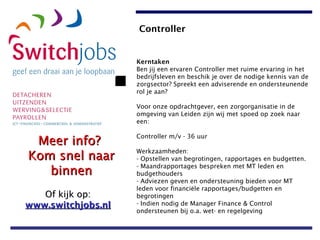 Kerntaken Ben jij een ervaren Controller met ruime ervaring in het bedrijfsleven en beschik je over de nodige kennis van de zorgsector? Spreekt een adviserende en ondersteunende rol je aan?  Voor onze opdrachtgever, een zorgorganisatie in de omgeving van Leiden zijn wij met spoed op zoek naar een: Controller m/v - 36 uur Werkzaamheden: - Opstellen van begrotingen, rapportages en budgetten.  - Maandrapportages bespreken met MT leden en budgethouders - Adviezen geven en ondersteuning bieden voor MT leden voor financiële rapportages/budgetten en begrotingen - Indien nodig de Manager Finance & Control ondersteunen bij o.a. wet- en regelgeving   Controller 