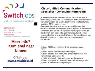 Je werkzaamheden bestaan uit het installeren van IP telefoonsystemen van Cisco met alle extra voorkomende werkzaamheden op locatie (oplevering telefoonlijnen, plaatsen ADSL routers, etc.).  Daarnaast ben je mede verantwoordelijk voor het onderhouden en verhelpen van storingen aan bestaande systemen. Een technische (voor)opleiding is een must.  Het betreft een boeiende, zelfstandige, functie met voldoende doorgroeimogelijkheden. De standplaats van de opdrachtgever is in de directe omgeving van Rotterdam Jij bent CCNA gecertificeerd, bij voorkeur tevens CCVP;  Jij bent bereid om trainingen te volgen;  Jij bent bekend met het Cisco productportfolio, met name Cisco Voice over IP;   Je hebt minimaal 1 jaar relevante werkervaring;  Jij bent klantgericht, analytisch en oplossingsgericht;  Jij bent in het bezit van rijbewijs B.   Cisco Unified Communications Specialist - Omgeving Rotterdam   