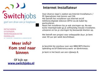Voor diverse regio’s zoeken wij Internet Installateurs / PC-Specialisten met kennis van CAI.  Het betreft het installeren van Internet en/of telefonie/digitale televisie (DTV) via de kabel bij particulieren.  Naast het installeren los je ook storingen op. Na een korte inwerkperiode ga je zelfstandig nieuwe installaties uitvoeren en los je storingen bij bestaande klanten op.  Het betreft een project voor onbepaalde duur. Je bent voor 40 uur per week beschikbaar.  Je beschikt bij voorkeur over een MBO/MTS Electro opleiding en/of Elektronica werk- en denkniveau.  Je bent in het bezit van een rijbewijs B.   Internet Installateur   