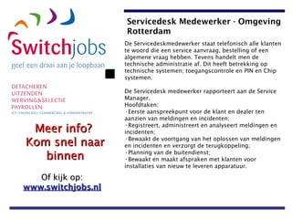 De Servicedeskmedewerker staat telefonisch alle klanten te woord die een service aanvraag, bestelling of een algemene vraag hebben. Tevens handelt men de technische administratie af. Dit heeft betrekking op technische systemen; toegangscontrole en PIN en Chip systemen.  De Servicedesk medewerker rapporteert aan de Service Manager.  Hoofdtaken:  Eerste aanspreekpunt voor de klant en dealer ten  aanzien van meldingen en incidenten;  Registreert, administreert en analyseert meldingen en incidenten;  Bewaakt de voortgang van het oplossen van meldingen en incidenten en verzorgt de terugkoppeling;  Planning van de buitendienst;  Bewaakt en maakt afspraken met klanten voor installaties van nieuw te leveren apparatuur.   Servicedesk Medewerker - Omgeving Rotterdam 