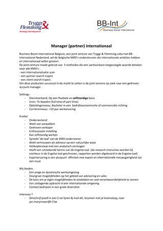 Manager (partner) internationaal
Business Boost International Belgium, een joint venture van Tryggr & Flemming cvba met BB-
International Nederland, wil de Belgische KMO’s ondersteunen die internationale ambities hebben
en internationaal willen groeien.
De joint venture maakt gebruik van 3 methodes die een aantoonbare toegevoegde waarde beteken
voor alle KMO’s :
- een internationalisatie scan
- een partner search traject
- een client search traject.
Om deze producten succesvol in de markt te zetten is de joint venture op zoek naar een gedreven
account manager .
Settings:
- Dienstverband: Op een flexibele en zelfstandige basis
- Uren: Te bepalen (full time of part time)
- Opleidingsniveau: Bachelor in een bedrijfseconomische of commerciële richting
- Carrièreniveau: >10 jaar werkervaring
Profiel:
- Ondernemend
- Weet van aanpakken
- Gedreven verkoper
- Enthousiaste instelling
- Kan zelfstandig werken
- Spreekt ‘de taal’ van de KMO ondernemer
- Wekt vertrouwen als adviseur op een natuurlijke wijze
- Helikopterview met een analytisch vermogen
- Heeft een uitstekende kennis van de Engelse taal (de research instructies worden bij
voorkeur in de Engelse taal geschreven, rapporten worden afgeleverd in de Engelse taal)
- Exportervaring is een pluspunt: affiniteit met export en internationale nieuwsgierigheid zijn
een must
Wij bieden:
- Een jonge en dynamische werkomgeving
- Doorgroei mogelijkheden op het gebied van advisering en sales
- De kans om je eigen mogelijkheden te ontdekken en veel verantwoordelijkheid te nemen
- Een uitdagende opdracht in een internationale omgeving
- Contact bedrijven in een grote diversiteit
Interesse ?
- Omschrijf jezelf in een 5-tal lijnen & mail dit, tezamen met je levensloop, naar
jan.marynissen@t-f.be
 