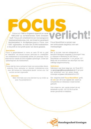 Focus is in 1980 in Engeland opgericht en vanaf
         1988 actief op de Nederlandse markt. Sindsdien
       heeft Focus zich ontwikkeld tot een toonaangevend
     loopbaanadviesbureau met een breed en gevarieerd
    dienstenpakket. In de afgelopen jaren is Focus ruim            Focus Noord/Oost is opzoek naar
   1.000 organisaties en meer dan 25.000 medewerkers               een enthousiaste stagiair(e) voor een
  in de profit en non-profit sector van dienst geweest. -          meeloopstage!

 Specialisme                                                 -     Stage
 Focus is gespecialiseerd in mens en werk. Of het nu gaat          Ben jij op zoek naar een uitdagende en
om selecteren van nieuwe mensen, behouden en ontwikkelen           leerzame derdejaars stageplek in Groningen? Heb
van medewerkers of noodzakelijk vertrek van personeel. Focus       jij interesse in Marketing en HR? Ben jij
biedt hiervoor steeds de best mogelijke oplossingen. Zowel aan     beschikbaar van september ’11 t/m januari ‘12?
 opdrachtgevers als medewerkers.                             -     Bekijk dan de achterkant van deze flyer voor een
                                                                   volledige stageomschrijving.
 Visie                                                         -
 Focus stelt de mens centraal en kiest voor persoonlijke dienst-   Solliciteren
  verlening. Onze werkwijze en diensten ondersteunen onze          Solliciteren naar deze stage kan tot 18 juli 2011
   visie dat mensen de belangrijkste sleutel vormen voor het       via groningen@focusnederland.nl of per post
      succes van een organisatie.                              -   (zie achterkant voor het adres). Graag
                                                                   ontvangen wij jouw sollicitatiebrief en CV!
        Informatie                                           -
           Meer informatie over onze diensten kun je vinden op     Aan stagiaires biedt Focus Noord/Oost gratis
             www. focusnederland.nl                          -     de Linc aan. Dit is een digitale test waarin je
                                                                   competenties en interesses in kaart worden
                                                                   gebracht.

                                                                   Voor vragen en een eerste contact zijn wij
                                                                   bereikbaar op 050 - 527 32 30 of via het
                                                                   eerder genoemde e-mailadres.
 