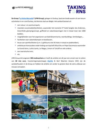 1
De Groep “La Petite Merveille” (LPM Group), gelegen in Durbuy, baat een brede waaier uit aan leisure
activiteiten in en rond Durbuy, de kleinste stad van België. Het aanbod bestaat uit:
een natuur- en avonturenpark;
meerdere accomodatiefaciliteiten, waaronder het iconische 5*-hotel Sanglier des Ardennes,
Greenfields glampingconcept, golfhotel en vakantiewoningen met in totaal meer dan 1000
bedden;
mogelijkheden voor het organiseren van bedrijfsseminaries, teambuildings, familiedagen,…
faciliteiten voor vakantiekampen en bosklassen;
keuze aan sportfaciliteiten (o.m. 2 golfcourts met 45 holes in totaal en padelvelden);
ambitieuze horecazaken onder leiding van topchefs Wout Bru en Pepe Giacomazza waaronder
Le Grand Verre, La Bru’sserie, Le Wagyu, Limoni et Tartuffi en vele andere;
een toeristische trein;
etc.
LPM Group telt ongeveer 300 medewerkers en heeft de ambitie om dit jaar een omzet neer te zetten
van 60 mio euro. Investeringsmaatschappij Alychlo & Bart Maerten (tevens CEO) zijn de
aandeelhouders in de Group en hebben de ambitie om verder te groeien door de extra uitbouw van
nieuwe concepten.
 