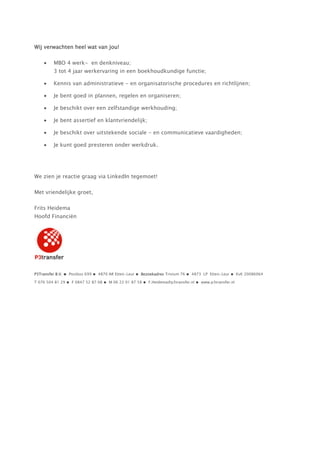 Wij verwachten heel wat van jou!

         MBO 4 werk- en denkniveau;
         3 tot 4 jaar werkervaring in een boekhoudkundige functie;

         Kennis van administratieve - en organisatorische procedures en richtlijnen;

         Je bent goed in plannen, regelen en organiseren;

         Je beschikt over een zelfstandige werkhouding;

         Je bent assertief en klantvriendelijk;

         Je beschikt over uitstekende sociale - en communicatieve vaardigheden;

         Je kunt goed presteren onder werkdruk.




We zien je reactie graag via LinkedIn tegemoet!

Met vriendelijke groet,

Frits Heidema
Hoofd Financiën




P3Transfer B.V. ● Postbus 699 ● 4870 AR Etten-Leur ● Bezoekadres Trivium 76 ● 4873 LP Etten-Leur ● KvK 20086064

T 076 504 81 29 ● F 0847 52 87 08 ● M 06 22 01 87 58 ● F.Heidema@p3transfer.nl ● www.p3transfer.nl
 