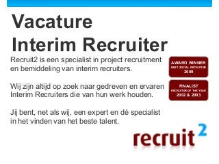 Vacature
Interim Recruiter
Recruit2 is een specialist in project recruitment
en bemiddeling van interim recruiters.
Wij zijn altijd op zoek naar gedreven en ervaren
Interim Recruiters die van hun werk houden.
Jij bent, net als wij, een expert en dé specialist
in het vinden van het beste talent.

AWARD WINNER
BEST SOCIAL RECRUITER

2009
FINALIST
RECRUITER OF THE YEAR

2002 & 2003

 