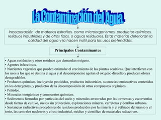Incorporación de materias extrañas, como microorganismos, productos químicos,
residuos industriales y de otros tipos, o aguas residuales. Estas materias deterioran la
calidad del agua y la hacen inútil para los usos pretendidos.
Principales Contaminantes
• Aguas residuales y otros residuos que demandan oxígeno.
• Agentes infecciosos.
• Nutrientes vegetales que pueden estimular el crecimiento de las plantas acuáticas. Que interfieren con
los usos a los que se destina el agua y al descomponerse agotan el oxígeno disuelto y producen olores
desagradables.
• Productos químicos, incluyendo pesticidas, productos industriales, sustancias tensioactivas contenidas
en los detergentes, y productos de la descomposición de otros compuestos orgánicos.
• Petróleo.
• Minerales inorgánicos y compuestos químicos.
• Sedimentos formados por partículas del suelo y minerales arrastrados por las tormentas y escorrentías
desde tierras de cultivo, suelos sin protección, explotaciones mineras, carreteras y derribos urbanos.
• Sustancias radiactivas procedentes de residuos producidos por la minería y el refinado del uranio y el
torio, las centrales nucleares y el uso industrial, médico y científico de materiales radiactivos.
 