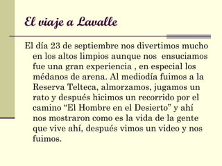El viaje a Lavalle
El día 23 de septiembre nos divertimos mucho
en los altos limpios aunque nos ensuciamos
fue una gran experiencia , en especial los
médanos de arena. Al mediodía fuimos a la
Reserva Telteca, almorzamos, jugamos un
rato y después hicimos un recorrido por el
camino “El Hombre en el Desierto” y ahí
nos mostraron como es la vida de la gente
que vive ahí, después vimos un video y nos
fuimos.
 