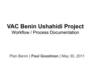 VAC Benin Ushahidi Project
 Workflow / Process Documentation




Plan Benin | Paul Goodman | May 30, 2011
 