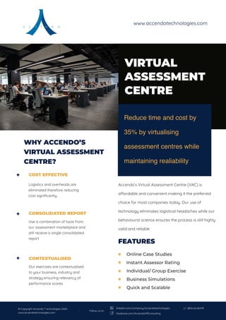 VIRTUAL
ASSESSMENT
CENTRE
FEATURES
Accendo’s Virtual Assessment Centre (VAC) is
a ordable and convenient making it the preferred
choice for most companies today. Our use of
technology eliminates logistical headaches while our
behavioural science ensures the process is still highly
valid and reliable
COST EFFECTIVE
Logistics and overheads are
eliminated therefore reducing
cost signiﬁcantly
Use a combination of tools from
our assessment marketplace and
still receive a single consolidated
report
Our exercises are contextualised
to your business, industry and
strategy ensuring relevancy of
performance scores
CONSOLIDATED REPORT
CONTEXTUALISED
Reduce time and cost by
35% by virtualising
assessment centres while
maintaining realiability
WHY ACCENDO’S
VIRTUAL ASSESSMENT
CENTRE?
Online Case Studies
Instant Assessor Rating
Individual/ Group Exercise
Business Simulations
Quick and Scalable
www.accendotechnologies.com
© Copyright Accendo T echnologies 2020
www.accendotechnologies.com
@AccendoHR
Follow us on
linkedin.com/company/accendotechnologies
facebook.com/AccendoHRConsulting
 