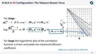 D-DLS in VV Configuration: The Tobacco Mosaic Virus
11
log
𝒈
𝟐
𝑽𝑽
−1
𝛽
𝝉
For large :
𝒈𝟐
𝑽𝑽
−1 𝛽 𝑆2 exp (−( 𝑫𝑻 𝑞
2
+6 𝑫 𝑹)𝝉 )
log
𝒈𝟐
𝑽𝑽
−1
𝛽
≅ 𝐵 −(𝑫𝑻 𝑞
2
+6 𝑫 𝑹)𝝉
−(𝑫𝑻 𝑞
2
+6 𝑫𝑹)
For large the logarithmic plot of the correlation
function is linear and yields the rotational diffusion
coefficient,
Wada A. et al., J. Chem. Phys. 55, 1798 (1971)
 