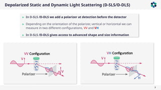 7
Depolarized Static and Dynamic Light Scattering (D-SLS/D-DLS)
» In D-SLS /D-DLS we add a polarizer at detection before the detector
» Depending on the orientation of the polarizer, vertical or horizontal we can
measure in two different configurations, VV and VH
» In D-SLS /D-DLS gives access to advanced shape and size information
 