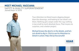 MEET MICHAEL VACCIANA
SAFETY & QUALITY SUPERINTENDENT
Joined Hoar in 2010
True Attention to Detail means digging deeper
than the drawings, and looking to see what’s not
there. Nothing gets swept under the rug; nothing
is too small to merit absolute focus. That means no
surprises, and a better project.
Michael knows the devil is in the details, and he’s
not afraid to dig in. Click to see his Attention to
Detail in action: http://bit.ly/VaccianaAD
 