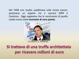 Nel 1998 uno studio, pubblicato sulla rivista Lancet,
ipotizzava un legame tra il vaccino MPR e
l’autismo. Oggi sappiamo che le conclusioni di quello
studio erano state inventate di sana pianta.
Il truffatore, A. Wakefield
 
