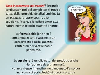 Cosa è contenuto nei vaccini? Secondo
certi sostenitori del complotto, si trova di
tutto, dalla formaldeide all'alluminio, da
un antigelo (proprio così...), allo
squalene, l'etere, alle cellule umane...e
naturalmente tutto in quantità enorme.
La formaldeide (che non è
contenuta in tutti i vaccini), è un
conservante e nelle quantità
contenuta nei vaccini non è
pericolosa.
Lo squalene è un olio naturale (prodotto anche
dall'uomo e da altri animali).
Numerosi esperimenti hanno dimostrato l'assoluta
mancanza di pericolosità di questa sostanza
 