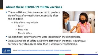 10
About these COVID-19 mRNA vaccines
 These mRNA vaccines are expected to produce
side effects after vaccination, especially after
the 2nd dose.
– Side effects may include:
• Fever
• Headache
• Muscle aches
 No significant safety concerns were identified in the clinical trials.
 At least 8 weeks of safety data were gathered in the trials. It is unusual
for side effects to appear more than 8 weeks after vaccination.
Source: https://www.cdc.gov/vaccines/hcp/acip-recs/vacc-specific/covid-19/clinical-considerations.html
 