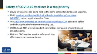 12
Safety of COVID-19 vaccines is a top priority
 COVID-19 vaccines are being held to the same safety standards as all vaccines.
 FDA’s Vaccines and Related Biological Products Advisory Committee
(VRBPAC) reviews applications for EUAs.
 The Advisory Committee on Immunization Practices (ACIP) considers safety
and efficacy data before recommending use.
 VRBPAC and ACIP are independent committees composed of scientific and
clinical experts.
 FDA and CDC monitor vaccine safety and side
effects once vaccines are in use.
 