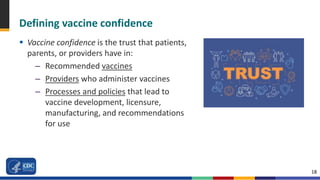 18
Defining vaccine confidence
 Vaccine confidence is the trust that patients,
parents, or providers have in:
– Recommended vaccines
– Providers who administer vaccines
– Processes and policies that lead to
vaccine development, licensure,
manufacturing, and recommendations
for use
 
