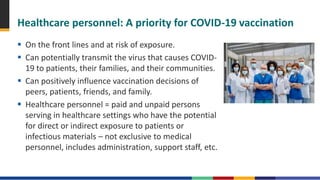 Healthcare personnel: A priority for COVID-19 vaccination
 On the front lines and at risk of exposure.
 Can potentially transmit the virus that causes COVID-
19 to patients, their families, and their communities.
 Can positively influence vaccination decisions of
peers, patients, friends, and family.
 Healthcare personnel = paid and unpaid persons
serving in healthcare settings who have the potential
for direct or indirect exposure to patients or
infectious materials – not exclusive to medical
personnel, includes administration, support staff, etc.
 