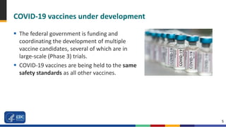 5
COVID-19 vaccines under development
 The federal government is funding and
coordinating the development of multiple
vaccine candidates, several of which are in
large-scale (Phase 3) trials.
 COVID-19 vaccines are being held to the same
safety standards as all other vaccines.
 