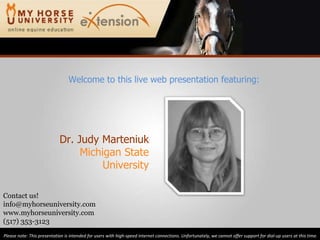 Dr. Judy Marteniuk Michigan State University Please note: This presentation is intended for users with high-speed internet connections. Unfortunately, we cannot offer support for dial-up users at this time. Contact us! [email_address] www.myhorseuniversity.com (517) 353-3123 Welcome to this live web presentation featuring: 