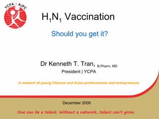 H 1 N 1  Vaccination Dr Kenneth T. Tran ,  B.Pharm, MD President | YCPA A network of young Chinese and Asian professionals and entrepreneurs Should you get it? December 2009 
