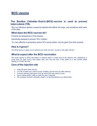BCG vaccine
The Bacillus Calmette–Guérin (BCG) vaccine is used to prevent
tuberculosis (TB).
TB is an infectious disease caused by bacteria that affects the lungs, and sometimes other parts
of the body.
What does the BCG vaccine do?
Prevents the development of the disease.
Specifically designed to prevent TB in children.
It is very effective in preventing severe TB in young infants, Can be given from birth onwards.
How is it given?
The BCG vaccine is given by an injection just under the skin, usually on the upper left arm.
What to expect after the BCG vaccination
The usual reaction to BCG vaccination is redness and/or a small lump at the injection site, followed by a
small ulcer (an open sore) a few weeks later, and may last from a few weeks to a few months before
healing to a small, flat scar.
Care of the injection site
 Keep the area clean and dry.
 It is OK to bathe your child as usual. Carefully pat the area dry after washing.
 A wound dressing with gauze may be used if the area starts to ooze.
 Use a sterile alcohol swab to clean the area if required.
 Do not apply ointment, antiseptic creams, or sticking plasters (e.g. Band-Aids).
 