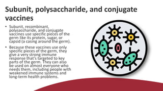 Subunit, polysaccharide, and conjugate
vaccines
• Subunit, recombinant,
polysaccharide, and conjugate
vaccines use specific pieces of the
germ like its protein, sugar, or
capsid (a casing around the germ).
• Because these vaccines use only
specific pieces of the germ, they
give a very strong immune
response that’s targeted to key
parts of the germ. They can also
be used on almost everyone who
needs them, including people with
weakened immune systems and
long-term health problems.
 
