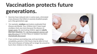 Vaccination protects future
generations.
• Vaccines have reduced and, in some cases, eliminated
many diseases that killed or severely disabled people
just a few generations ago.
• For example, smallpox vaccination eradicated that
disease worldwide. Your children don’t have to get
smallpox shots any more because the disease no
longer exists. By vaccinating children against rubella
(German measles), the risk that pregnant women will
pass this virus on to their fetus or newborn has been
dramatically decreased.
• If we continue vaccinating now, and vaccinating
completely, parents in the future may be able to trust
that some diseases of today will no longer be around to
harm their children in the future.
 