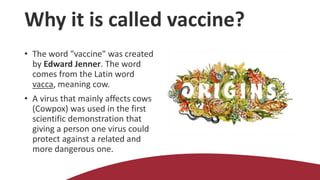 Why it is called vaccine?
• The word "vaccine" was created
by Edward Jenner. The word
comes from the Latin word
vacca, meaning cow.
• A virus that mainly affects cows
(Cowpox) was used in the first
scientific demonstration that
giving a person one virus could
protect against a related and
more dangerous one.
 