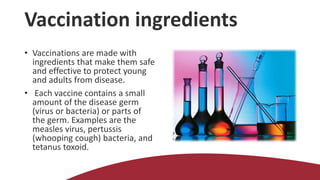 Vaccination ingredients
• Vaccinations are made with
ingredients that make them safe
and effective to protect young
and adults from disease.
• Each vaccine contains a small
amount of the disease germ
(virus or bacteria) or parts of
the germ. Examples are the
measles virus, pertussis
(whooping cough) bacteria, and
tetanus toxoid.
 
