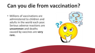 Can you die from vaccination?
• Millions of vaccinations are
administered to children and
adults in the world each year.
Serious adverse reactions are
uncommon and deaths
caused by vaccines are very
rare.
 