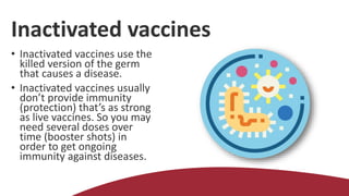 Inactivated vaccines
• Inactivated vaccines use the
killed version of the germ
that causes a disease.
• Inactivated vaccines usually
don’t provide immunity
(protection) that’s as strong
as live vaccines. So you may
need several doses over
time (booster shots) in
order to get ongoing
immunity against diseases.
 