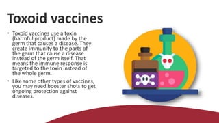 Toxoid vaccines
• Toxoid vaccines use a toxin
(harmful product) made by the
germ that causes a disease. They
create immunity to the parts of
the germ that cause a disease
instead of the germ itself. That
means the immune response is
targeted to the toxin instead of
the whole germ.
• Like some other types of vaccines,
you may need booster shots to get
ongoing protection against
diseases.
 