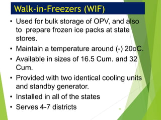Walk-in-Freezers (WIF)
• Used for bulk storage of OPV, and also
to prepare frozen ice packs at state
stores.
• Maintain a temperature around (-) 20oC.
• Available in sizes of 16.5 Cum. and 32
Cum.
• Provided with two identical cooling units
and standby generator.
• Installed in all of the states
• Serves 4-7 districts 30
 
