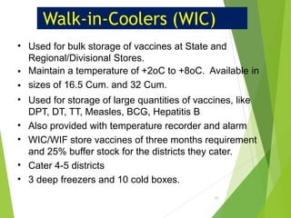 Walk-in-Coolers (WIC)
•
•
•
•
•
•
•
•
Used for bulk storage of vaccines at State and
Regional/Divisional Stores.
Maintain a temperature of +2oC to +8oC. Available in
sizes of 16.5 Cum. and 32 Cum.
Used for storage of large quantities of vaccines, like
DPT, DT, TT, Measles, BCG, Hepatitis B
Also provided with temperature recorder and alarm
WIC/WIF store vaccines of three months requirement
and 25% buffer stock for the districts they cater.
Cater 4-5 districts
3 deep freezers and 10 cold boxes.
31
 