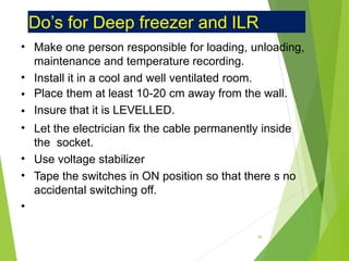 Do’s for Deep freezer and ILR
•
•
•
•
•
•
•
•
Make one person responsible for loading, unloading,
maintenance and temperature recording.
Install it in a cool and well ventilated room.
Place them at least 10-20 cm away from the wall.
Insure that it is LEVELLED.
Let the electrician fix the cable permanently inside
the socket.
Use voltage stabilizer
Tape the switches in ON position so that there s no
accidental switching off.
36
 