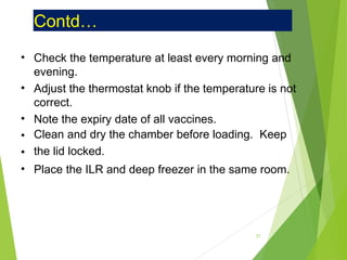 Contd…
•
•
•
•
•
•
Check the temperature at least every morning and
evening.
Adjust the thermostat knob if the temperature is not
correct.
Note the expiry date of all vaccines.
Clean and dry the chamber before loading. Keep
the lid locked.
Place the ILR and deep freezer in the same room.
37
 