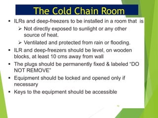 The Cold Chain Room
•
•
•
•
•
▪ ILRs and deep-freezers to be installed in a room that is
➢ Not directly exposed to sunlight or any other
source of heat.
➢ Ventilated and protected from rain or flooding.
▪ ILR and deep-freezers should be level, on wooden
blocks, at least 10 cms away from wall
▪ The plugs should be permanently fixed & labeled “DO
NOT REMOVE”
▪ Equipment should be locked and opened only if
necessary
▪ Keys to the equipment should be accessible
40
 