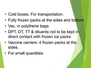 • Cold boxes. For transportation.
• Fully frozen packs at the sides and bottom
• Vac. in polythene bags
• DPT, DT, TT & diluents not to be kept in
direct contact with frozen ice packs
• Vaccine carriers: 4 frozen packs at the
sides.
• For small quantities
42
 
