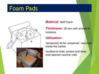 Foam Pads
Material: Soft Foam
Thickness: 30 mm with at least 6
incisions
Utilization:
•temporary lid for unopened vaccines
inside the carrier
•surface to hold, protect and keep
cool opened vaccine vials
45
 