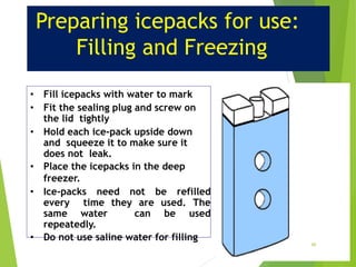 Preparing icepacks for use:
Filling and Freezing
• Fill icepacks with water to mark
• Fit the sealing plug and screw on
the lid tightly
• Hold each ice-pack upside down
and squeeze it to make sure it
does not leak.
• Place the icepacks in the deep
freezer.
• Ice-packs need not be refilled
every time they are used. The
same water can be used
repeatedly.
• Do not use saline water for filling
46
 