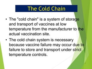 The Cold Chain
• The "cold chain" is a system of storage
and transport of vaccines at low
temperature from the manufacturer to the
actual vaccination site.
• The cold chain system is necessary
because vaccine failure may occur due to
failure to store and transport under strict
temperature controls.
7
 