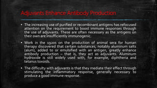 Adjuvants Enhance Antibody Production
▪ The increasing use of purified or recombinant antigens has refocused
attention on the requirement to boost immune responses through
the use of adjuvants. These are often necessary as the antigens on
their own are insufficiently immunogenic.
▪ Work in the 1920s on the production of animal sera for human
therapy discovered that certain substances, notably aluminum salts
(alum), added to or emulsified with an antigen, greatly enhance
antibody production – that is, they act as adjuvants. Aluminum
hydroxide is still widely used with, for example, diphtheria and
tetanus toxoids.
▪ The difficulty with adjuvants is that they mediate their effect through
stimulating the inflammatory response, generally necessary to
produce a good immune response.
 