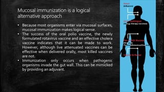 Mucosal immunization is a logical
alternative approach
• Because most organisms enter via mucosal surfaces,
mucosal immunization makes logical sense.
• The success of the oral polio vaccine, the newly
formulated rotavirus vaccine and an effective cholera
vaccine indicates that it can be made to work.
However, although live attenuated vaccines can be
effective when delivered orally, most killed vaccines
are not.
• Immunization only occurs when pathogenic
organisms invade the gut wall. This can be mimicked
by providing an adjuvant.
 