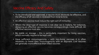 Vaccine Efficacy And Safety
▪ To be introduced and approved, a vaccine must obviously be effective, and
the efficacy of all vaccines is reviewed from time to time.
▪ An effective vaccine must induce the right sort of immunity.
▪ Where the ideal type of response is not clear (as in malaria, for instance),
designing an effective vaccine becomes correspondingly more difficult. An
effective vaccine must also.
▪ Be stable on storage – this is particularly important for living vaccines,
which normally require to be kept cold.
▪ Have sufficient immunogenicity – with non-living vaccines it is often
necessary to boost their immunogenicity with an adjuvant. Live vaccines
are generally more effective than killed vaccines.
 
