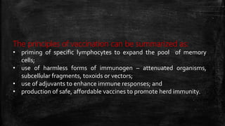 The principles of vaccination can be summarized as:
• priming of specific lymphocytes to expand the pool of memory
cells;
• use of harmless forms of immunogen – attenuated organisms,
subcellular fragments, toxoids or vectors;
• use of adjuvants to enhance immune responses; and
• production of safe, affordable vaccines to promote herd immunity.
 